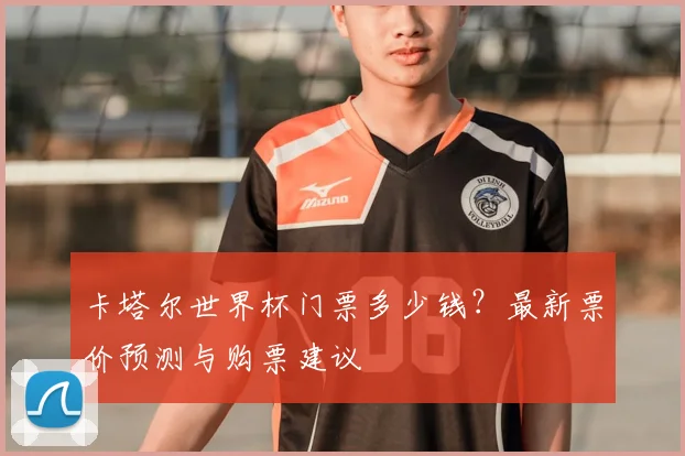 卡塔尔世界杯门票多少钱？最新票价预测与购票建议