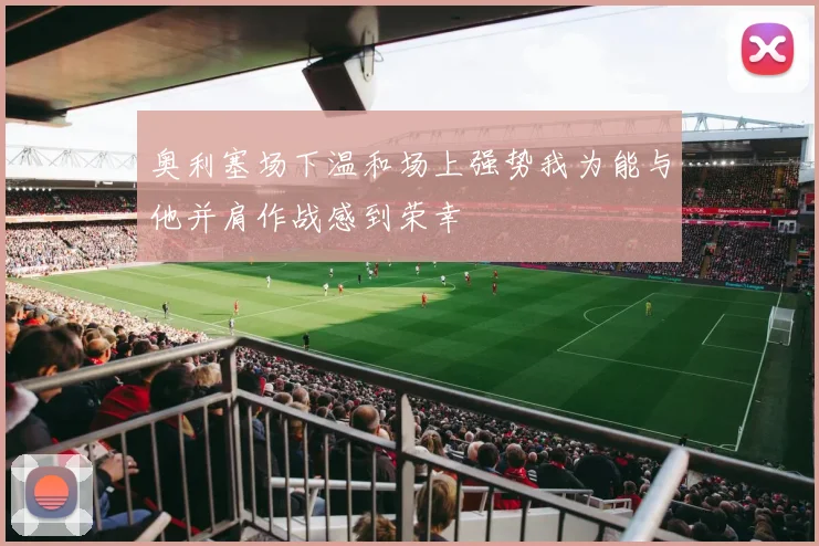 奥利塞场下温和场上强势我为能与他并肩作战感到荣幸