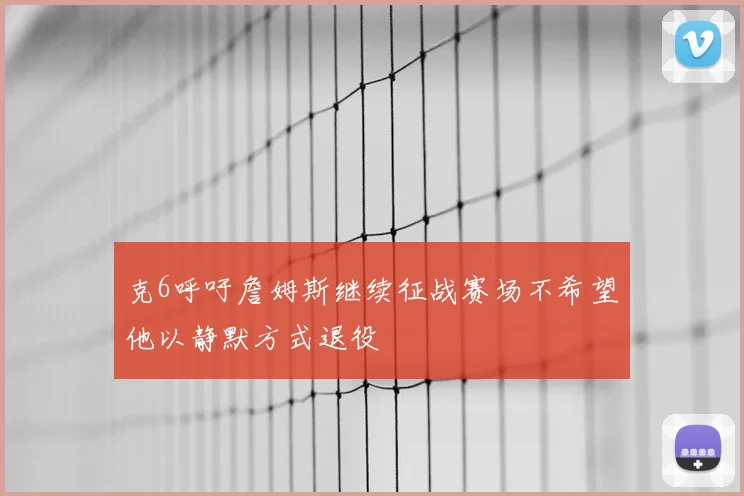 克6呼吁詹姆斯继续征战赛场不希望他以静默方式退役