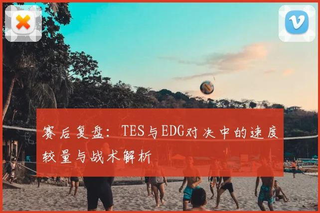 赛后复盘：TES与EDG对决中的速度较量与战术解析