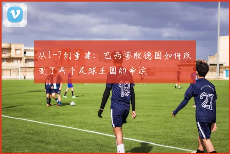 从1-7到重建:巴西惨败德国如何改变了两个足球王国的命运