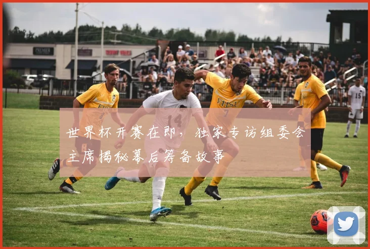世界杯开赛在即，独家专访组委会主席揭秘幕后筹备故事