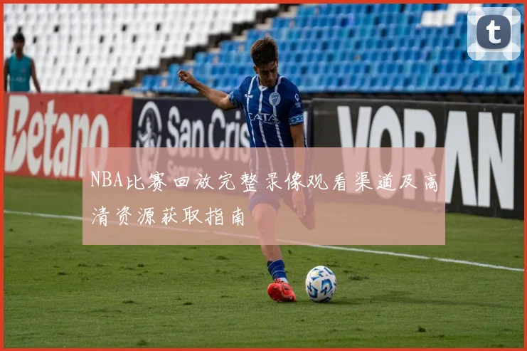 NBA比赛回放完整录像观看渠道及高清资源获取指南