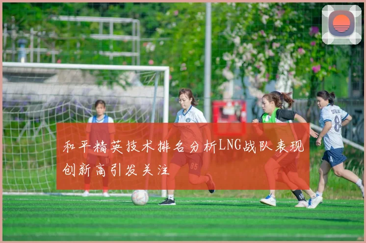和平精英技术排名分析LNG战队表现创新高引发关注