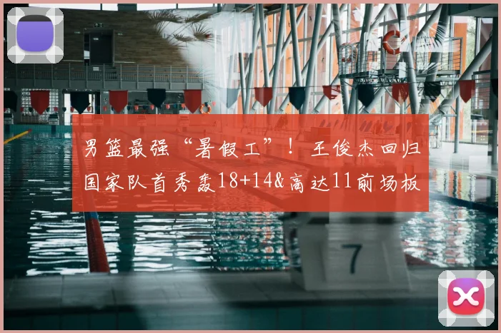 男篮最强“暑假工”！王俊杰回归国家队首秀轰18+14&高达11前场板