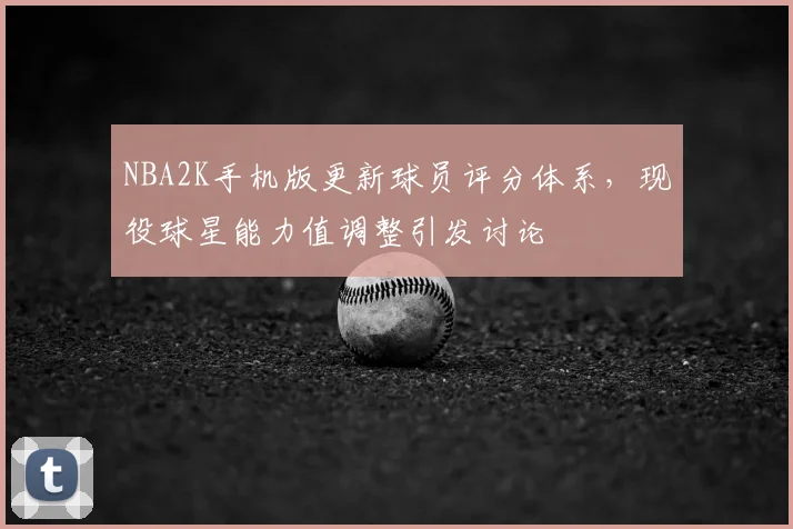 NBA2K手机版更新球员评分体系，现役球星能力值调整引发讨论