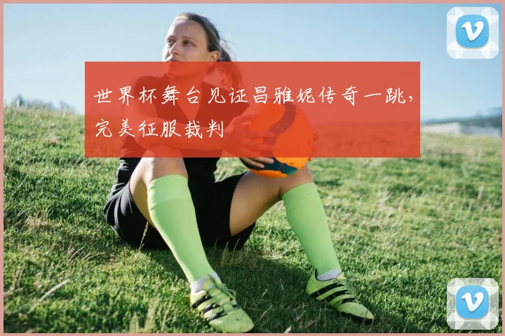 世界杯舞台见证昌雅妮传奇一跳,完美征服裁判