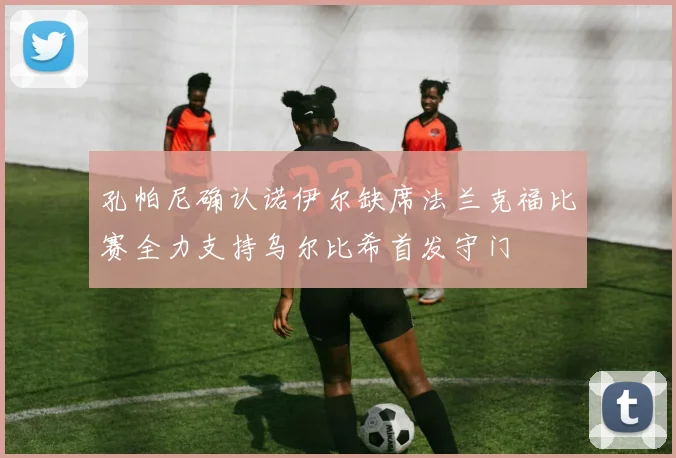 孔帕尼确认诺伊尔缺席法兰克福比赛全力支持乌尔比希首发守门