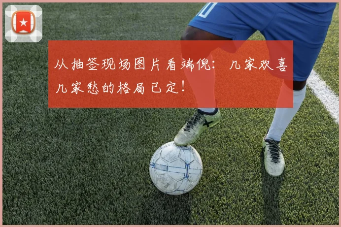 从抽签现场图片看端倪：几家欢喜几家愁的格局已定！