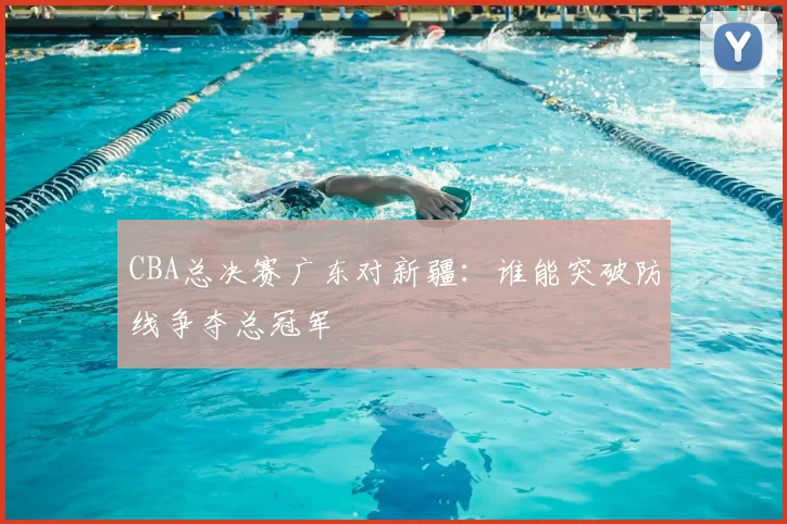 CBA总决赛广东对新疆：谁能突破防线争夺总冠军