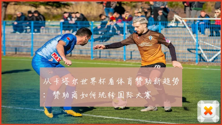 从卡塔尔世界杯看体育赞助新趋势：赞助商如何玩转国际大赛