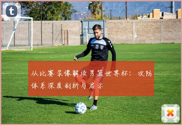 从比赛录像解读男篮世界杯:攻防体系深度剖析与启示