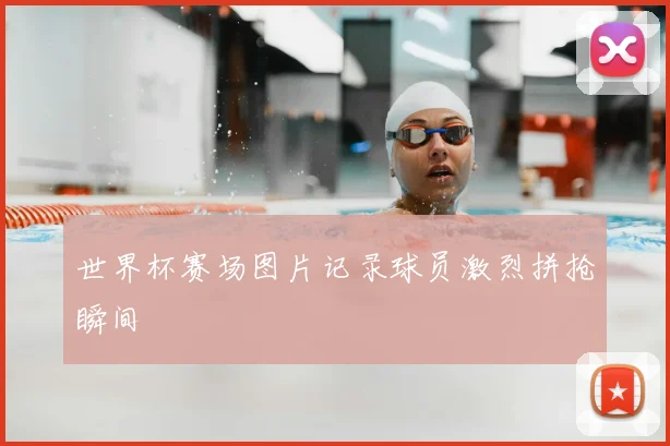 世界杯赛场图片记录球员激烈拼抢瞬间