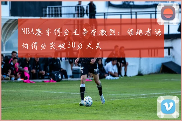 NBA赛季得分王争夺激烈,领跑者场均得分突破30分大关