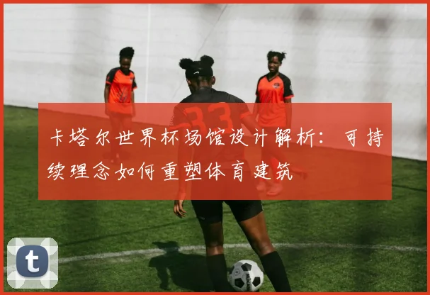 卡塔尔世界杯场馆设计解析：可持续理念如何重塑体育建筑