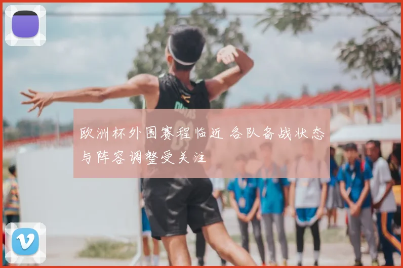 欧洲杯外围赛程临近 各队备战状态与阵容调整受关注