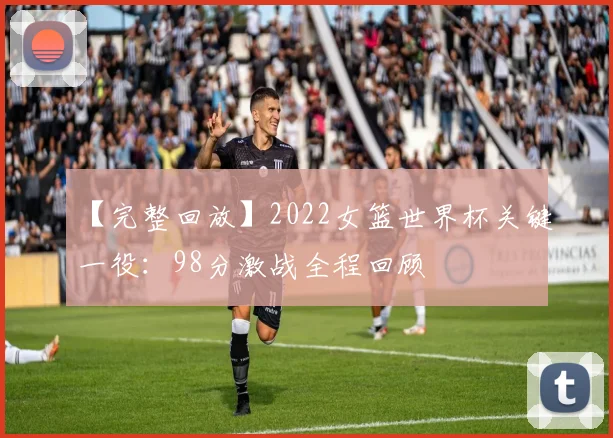 【完整回放】2022女篮世界杯关键一役：98分激战全程回顾