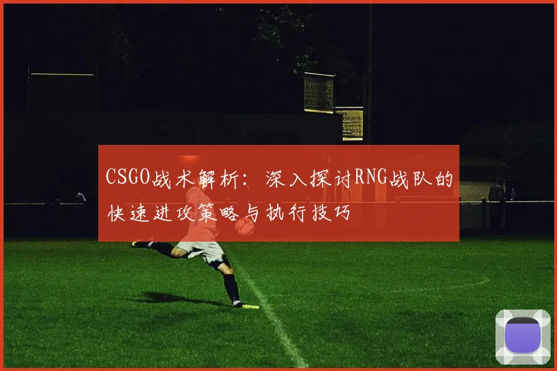 CSGO战术解析：深入探讨RNG战队的快速进攻策略与执行技巧