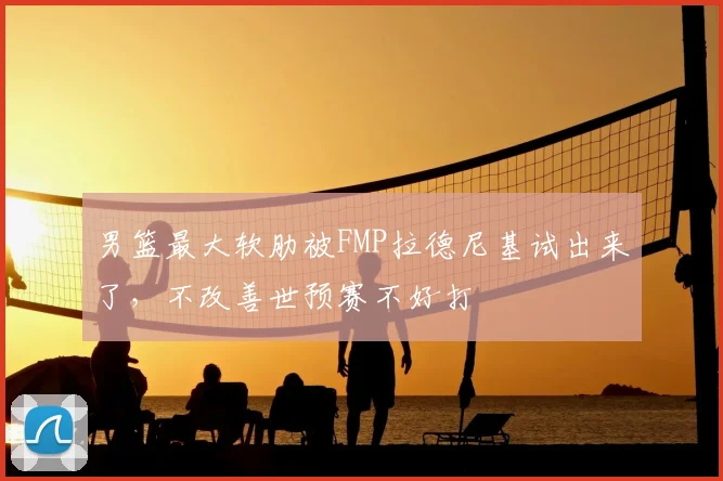 男篮最大软肋被FMP拉德尼基试出来了,不改善世预赛不好打