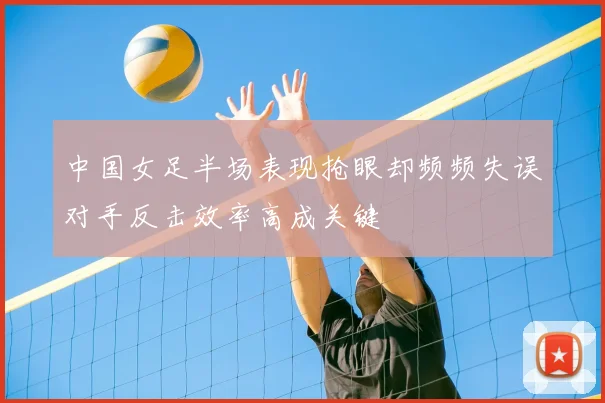 中国女足半场表现抢眼却频频失误对手反击效率高成关键