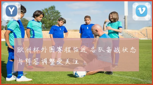 欧洲杯外围赛程临近 各队备战状态与阵容调整受关注