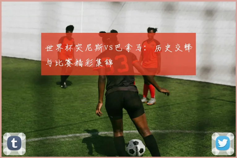 世界杯突尼斯vs巴拿马：历史交锋与比赛精彩集锦