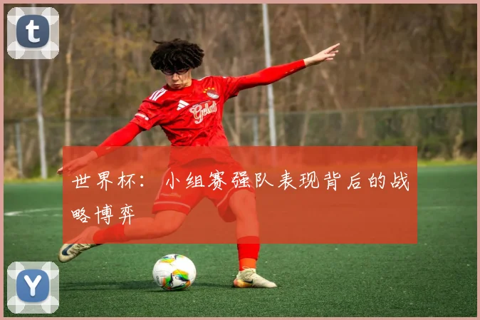 世界杯：小组赛强队表现背后的战略博弈