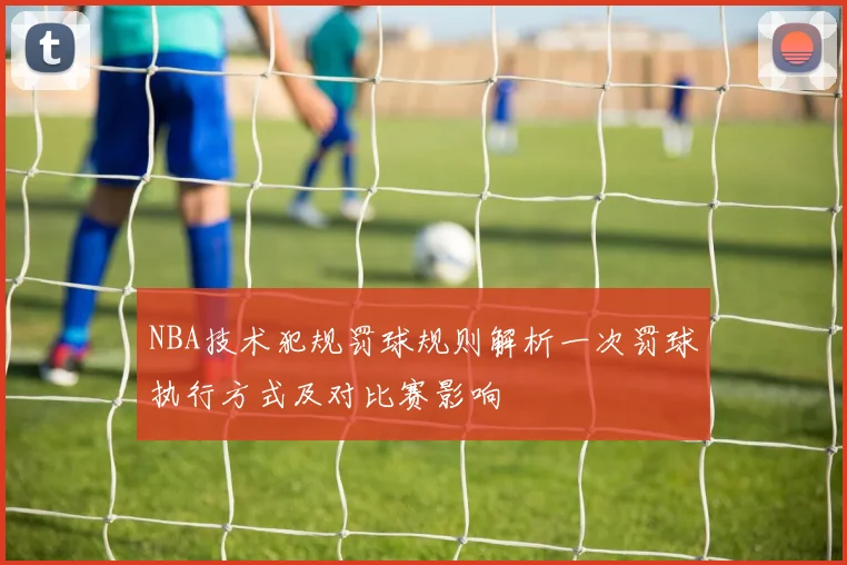 NBA技术犯规罚球规则解析一次罚球执行方式及对比赛影响