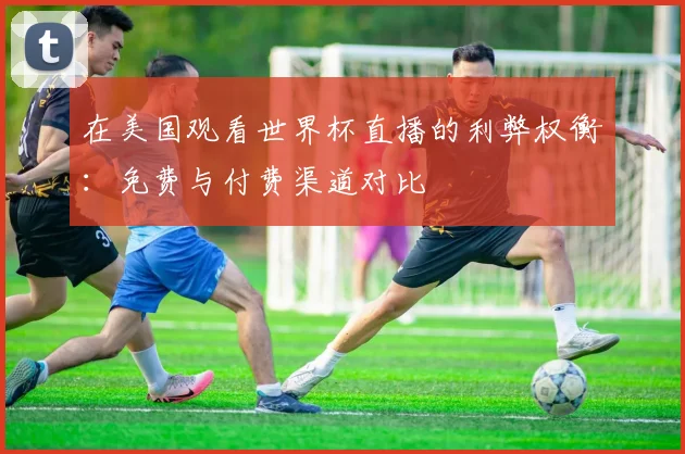 在美国观看世界杯直播的利弊权衡:免费与付费渠道对比