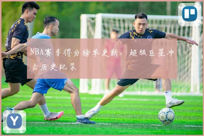 NBA赛季得分榜单更新，超级巨星冲击历史纪录