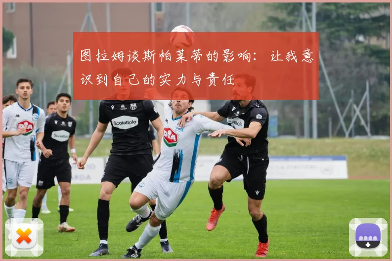 图拉姆谈斯帕莱蒂的影响：让我意识到自己的实力与责任