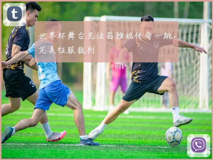 世界杯舞台见证昌雅妮传奇一跳,完美征服裁判