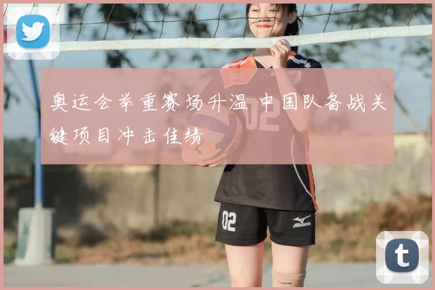 奥运会举重赛场升温 中国队备战关键项目冲击佳绩
