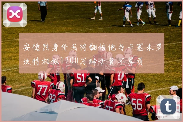 安德烈身价或将翻倍他与卡塞米罗坎特相似1700万转会费不算贵