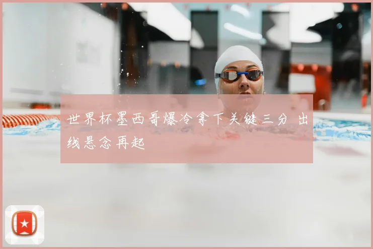世界杯墨西哥爆冷拿下关键三分 出线悬念再起