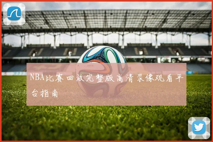 NBA比赛回放完整版高清录像观看平台指南