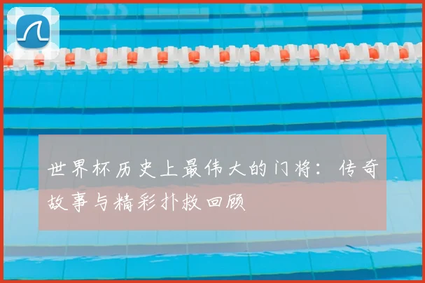 世界杯历史上最伟大的门将:传奇故事与精彩扑救回顾