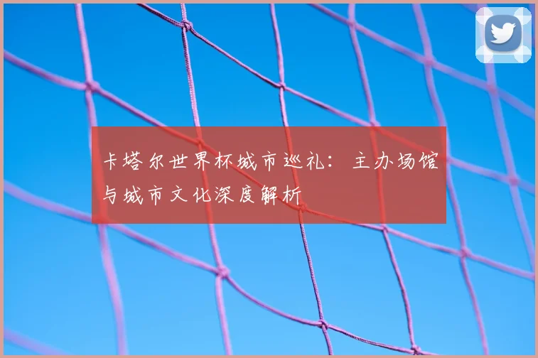 卡塔尔世界杯城市巡礼：主办场馆与城市文化深度解析