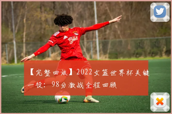 【完整回放】2022女篮世界杯关键一役：98分激战全程回顾