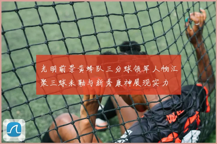 光明前景黄蜂队三分球领军人物汇聚三球米勒与新秀康神展现实力
