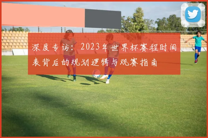 深度专访：2023年世界杯赛程时间表背后的规划逻辑与观赛指南