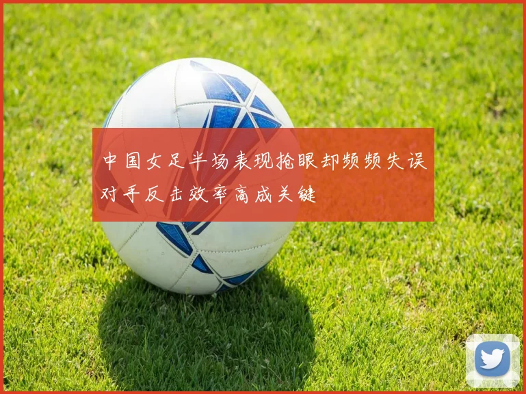 中国女足半场表现抢眼却频频失误对手反击效率高成关键