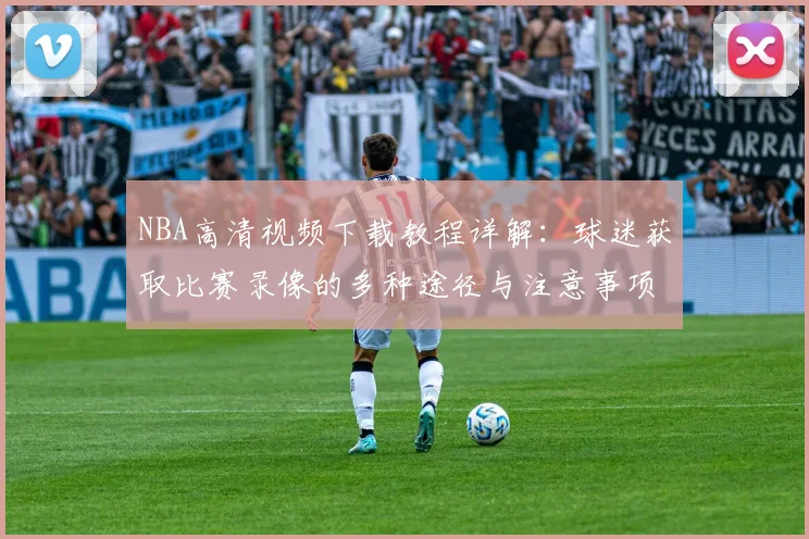 NBA高清视频下载教程详解：球迷获取比赛录像的多种途径与注意事项