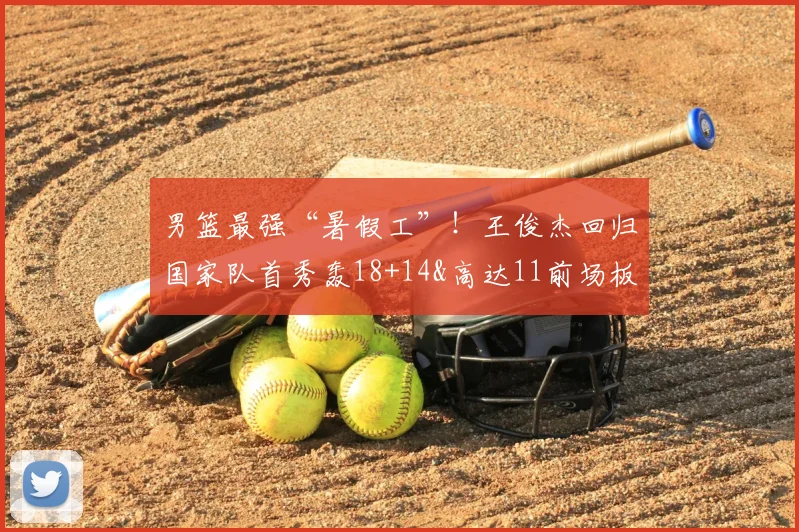 男篮最强“暑假工”!王俊杰回归国家队首秀轰18+14&高达11前场板
