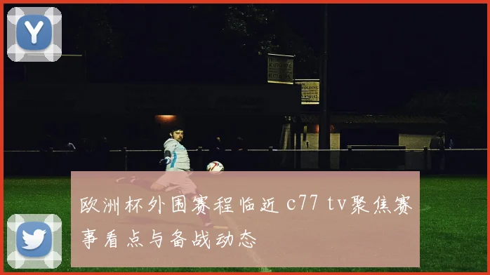 欧洲杯外围赛程临近 c77 tv聚焦赛事看点与备战动态