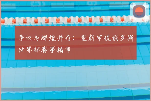争议与辉煌并存:重新审视俄罗斯世界杯赛事精华
