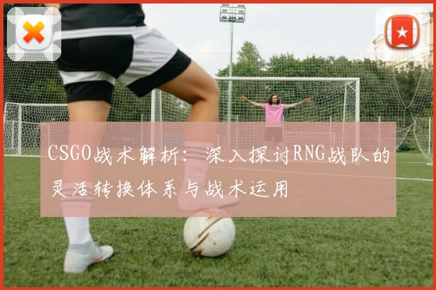 CSGO战术解析：深入探讨RNG战队的灵活转换体系与战术运用