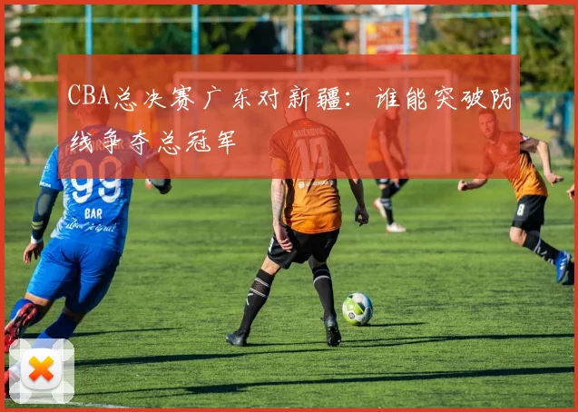 CBA总决赛广东对新疆：谁能突破防线争夺总冠军
