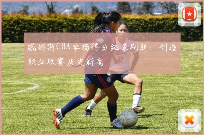 威姆斯CBA单场得分纪录刷新，创造职业联赛历史新高