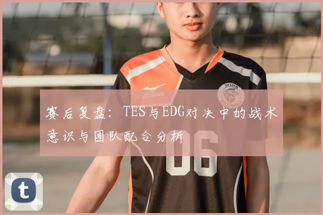 赛后复盘:TES与EDG对决中的战术意识与团队配合分析
